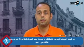 ما قيمة الإيجار الجديدة لشقتك أو محلك بعد تعديل القانون؟ تعرف على التفاصيل الآن